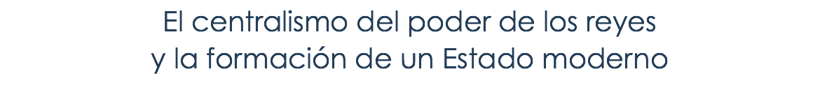 El centralismo del poder de los reyes y la formación de un Estado moderno 