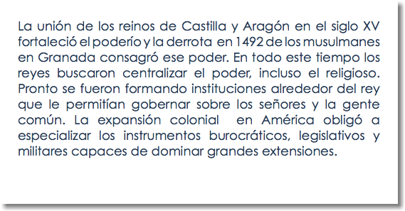 La unión de los reinos de Castilla y Aragón en el siglo XV fortaleció el poderío y la derrota en 1492 de los musulmanes en Granada consagró ese poder. En todo este tiempo los reyes buscaron centralizar el poder, incluso el religioso. Pronto se fueron formando instituciones alrededor del rey que le permitían gobernar sobre los señores y la gente común. La expansión colonial en América obligó a especializar los instrumentos burocráticos, legislativos y militares capaces de dominar grandes extensiones. 