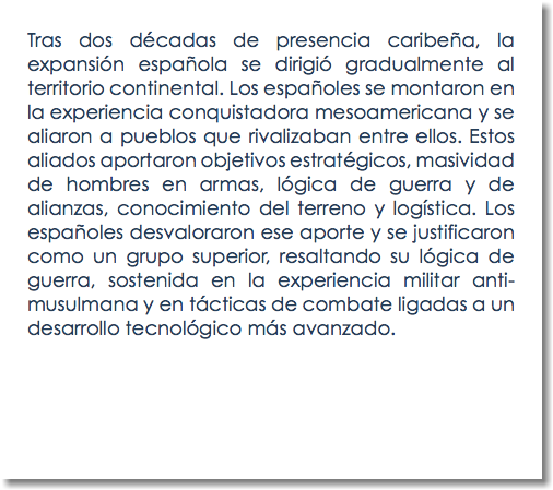 Tras dos décadas de presencia caribeña, la expansión española se dirigió gradualmente al territorio continental. Los españoles se montaron en la experiencia conquistadora mesoamericana y se aliaron a pueblos que rivalizaban entre ellos. Estos aliados aportaron objetivos estratégicos, masividad de hombres en armas, lógica de guerra y de alianzas, conocimiento del terreno y logística. Los españoles desvaloraron ese aporte y se justificaron como un grupo superior, resaltando su lógica de guerra, sostenida en la experiencia militar anti-musulmana y en tácticas de combate ligadas a un desarrollo tecnológico más avanzado.