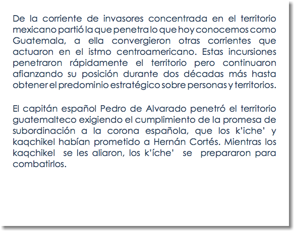 De la corriente de invasores concentrada en el territorio mexicano partió la que penetra lo que hoy conocemos como Guatemala, a ella convergieron otras corrientes que actuaron en el istmo centroamericano. Estas incursiones penetraron rápidamente el territorio pero continuaron afianzando su posición durante dos décadas más hasta obtener el predominio estratégico sobre personas y territorios. El capitán español Pedro de Alvarado penetró el territorio guatemalteco exigiendo el cumplimiento de la promesa de subordinación a la corona española, que los k’iche’ y kaqchikel habían prometido a Hernán Cortés. Mientras los kaqchikel se les aliaron, los k’íche’ se prepararon para combatirlos. 