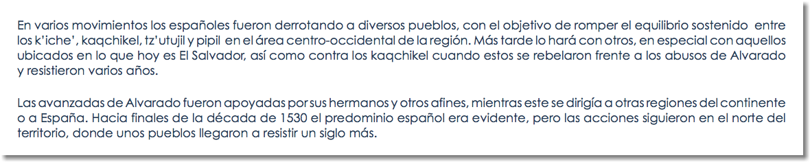 En varios movimientos los españoles fueron derrotando a diversos pueblos, con el objetivo de romper el equilibrio sostenido entre los k’iche’, kaqchikel, tz’utujil y pipil en el área centro-occidental de la región. Más tarde lo hará con otros, en especial con aquellos ubicados en lo que hoy es El Salvador, así como contra los kaqchikel cuando estos se rebelaron frente a los abusos de Alvarado y resistieron varios años. Las avanzadas de Alvarado fueron apoyadas por sus hermanos y otros afines, mientras este se dirigía a otras regiones del continente o a España. Hacia finales de la década de 1530 el predominio español era evidente, pero las acciones siguieron en el norte del territorio, donde unos pueblos llegaron a resistir un siglo más. 