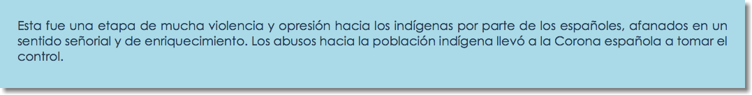 Esta fue una etapa de mucha violencia y opresión hacia los indígenas por parte de los españoles, afanados en un sentido señorial y de enriquecimiento. Los abusos hacia la población indígena llevó a la Corona española a tomar el control.