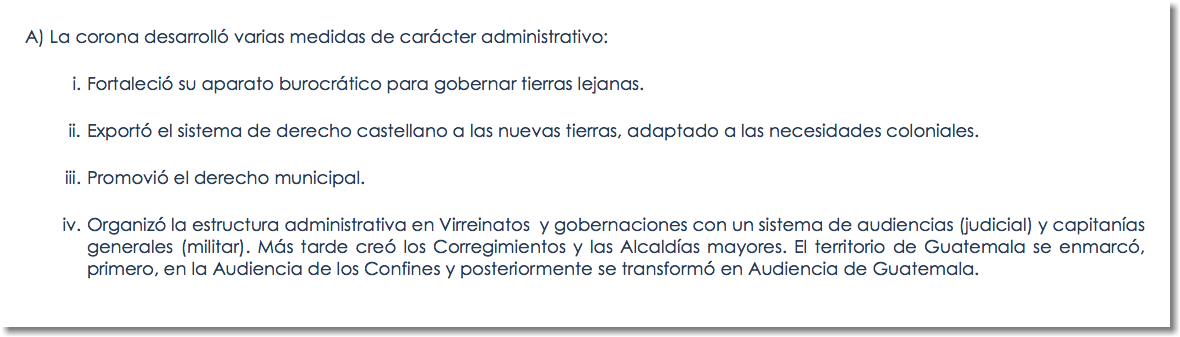 A) La corona desarrolló varias medidas de carácter administrativo: Fortaleció su aparato burocrático para gobernar tierras lejanas. Exportó el sistema de derecho castellano a las nuevas tierras, adaptado a las necesidades coloniales. Promovió el derecho municipal. Organizó la estructura administrativa en Virreinatos y gobernaciones con un sistema de audiencias (judicial) y capitanías generales (militar). Más tarde creó los Corregimientos y las Alcaldías mayores. El territorio de Guatemala se enmarcó, primero, en la Audiencia de los Confines y posteriormente se transformó en Audiencia de Guatemala.