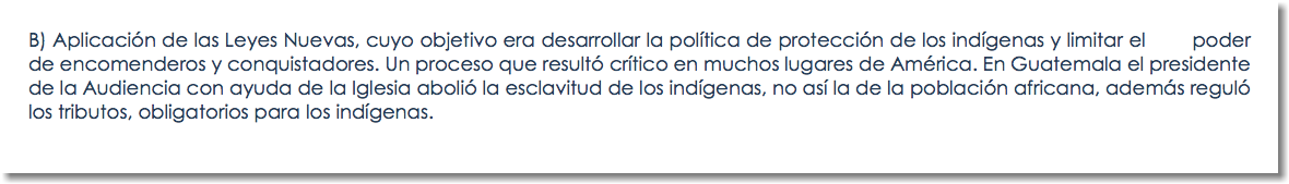 B) Aplicación de las Leyes Nuevas, cuyo objetivo era desarrollar la política de protección de los indígenas y limitar el poder de encomenderos y conquistadores. Un proceso que resultó crítico en muchos lugares de América. En Guatemala el presidente de la Audiencia con ayuda de la Iglesia abolió la esclavitud de los indígenas, no así la de la población africana, además reguló los tributos, obligatorios para los indígenas.