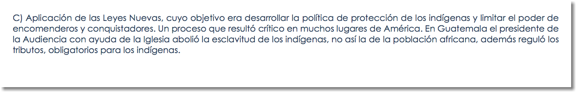 C) Aplicación de las Leyes Nuevas, cuyo objetivo era desarrollar la política de protección de los indígenas y limitar el poder de encomenderos y conquistadores. Un proceso que resultó crítico en muchos lugares de América. En Guatemala el presidente de la Audiencia con ayuda de la Iglesia abolió la esclavitud de los indígenas, no así la de la población africana, además reguló los tributos, obligatorios para los indígenas.