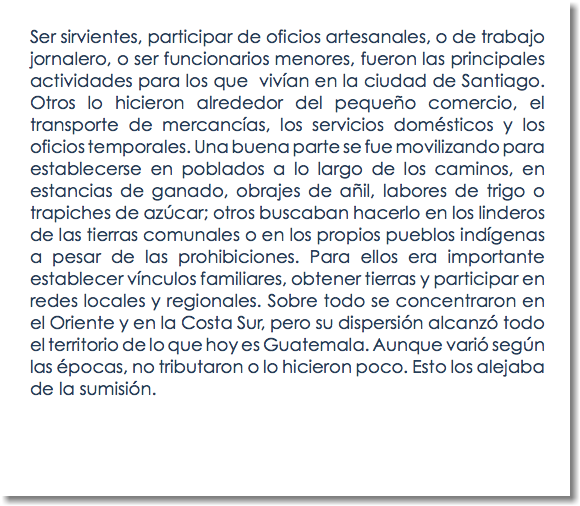 Ser sirvientes, participar de oficios artesanales, o de trabajo jornalero, o ser funcionarios menores, fueron las principales actividades para los que vivían en la ciudad de Santiago. Otros lo hicieron alrededor del pequeño comercio, el transporte de mercancías, los servicios domésticos y los oficios temporales. Una buena parte se fue movilizando para establecerse en poblados a lo largo de los caminos, en estancias de ganado, obrajes de añil, labores de trigo o trapiches de azúcar; otros buscaban hacerlo en los linderos de las tierras comunales o en los propios pueblos indígenas a pesar de las prohibiciones. Para ellos era importante establecer vínculos familiares, obtener tierras y participar en redes locales y regionales. Sobre todo se concentraron en el Oriente y en la Costa Sur, pero su dispersión alcanzó todo el territorio de lo que hoy es Guatemala. Aunque varió según las épocas, no tributaron o lo hicieron poco. Esto los alejaba de la sumisión.