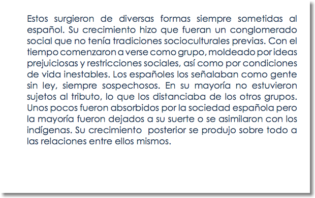 Estos surgieron de diversas formas siempre sometidas al español. Su crecimiento hizo que fueran un conglomerado social que no tenía tradiciones socioculturales previas. Con el tiempo comenzaron a verse como grupo, moldeado por ideas prejuiciosas y restricciones sociales, así como por condiciones de vida inestables. Los españoles los señalaban como gente sin ley, siempre sospechosos. En su mayoría no estuvieron sujetos al tributo, lo que los distanciaba de los otros grupos. Unos pocos fueron absorbidos por la sociedad española pero la mayoría fueron dejados a su suerte o se asimilaron con los indígenas. Su crecimiento posterior se produjo sobre todo a las relaciones entre ellos mismos. 