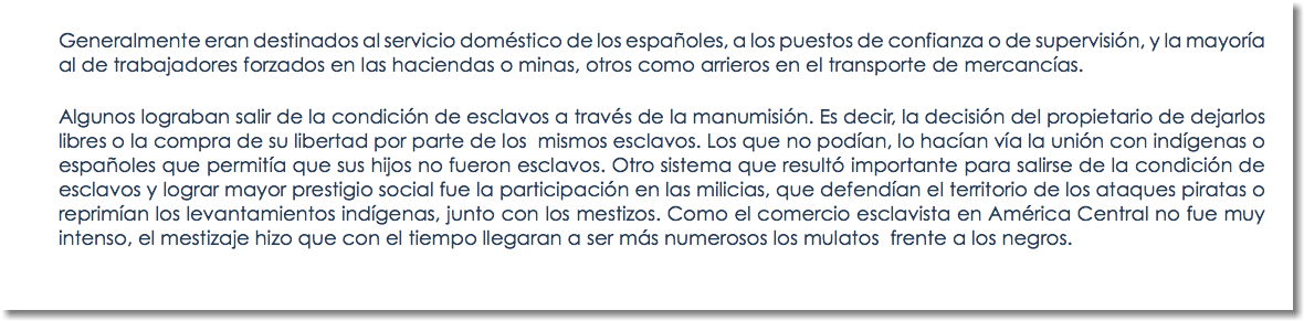 Generalmente eran destinados al servicio doméstico de los españoles, a los puestos de confianza o de supervisión, y la mayoría al de trabajadores forzados en las haciendas o minas, otros como arrieros en el transporte de mercancías. Algunos lograban salir de la condición de esclavos a través de la manumisión. Es decir, la decisión del propietario de dejarlos libres o la compra de su libertad por parte de los mismos esclavos. Los que no podían, lo hacían vía la unión con indígenas o españoles que permitía que sus hijos no fueron esclavos. Otro sistema que resultó importante para salirse de la condición de esclavos y lograr mayor prestigio social fue la participación en las milicias, que defendían el territorio de los ataques piratas o reprimían los levantamientos indígenas, junto con los mestizos. Como el comercio esclavista en América Central no fue muy intenso, el mestizaje hizo que con el tiempo llegaran a ser más numerosos los mulatos frente a los negros. 