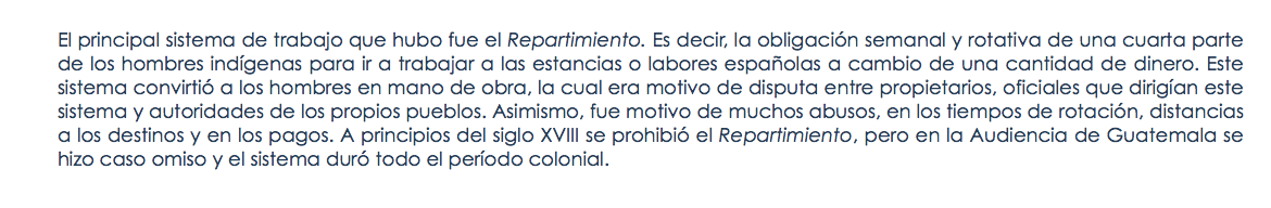 El principal sistema de trabajo que hubo fue el Repartimiento. Es decir, la obligación semanal y rotativa de una cuarta parte de los hombres indígenas para ir a trabajar a las estancias o labores españolas a cambio de una cantidad de dinero. Este sistema convirtió a los hombres en mano de obra, la cual era motivo de disputa entre propietarios, oficiales que dirigían este sistema y autoridades de los propios pueblos. Asimismo, fue motivo de muchos abusos, en los tiempos de rotación, distancias a los destinos y en los pagos. A principios del siglo XVIII se prohibió el Repartimiento, pero en la Audiencia de Guatemala se hizo caso omiso y el sistema duró todo el período colonial.