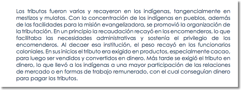Los tributos fueron varios y recayeron en los indígenas, tangencialmente en mestizos y mulatos. Con la concentración de los indígenas en pueblos, además de las facilidades para la misión evangelizadora, se promovió la organización de la tributación. En un principio la recaudación recayó en los encomenderos, lo que facilitaba las necesidades administrativas y sostenía el privilegio de los encomenderos. Al decaer esa institución, el peso recayó en los funcionarios coloniales. En sus inicios el tributo era exigido en productos, especialmente cacao, para luego ser vendidos y convertidos en dinero. Más tarde se exigió el tributo en dinero, lo que llevó a los indígenas a una mayor participación de las relaciones de mercado o en formas de trabajo remunerado, con el cual conseguían dinero para pagar los tributos.