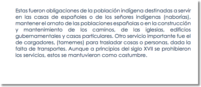 Estas fueron obligaciones de la población indígena destinadas a servir en las casas de españoles o de los señores indígenas (naborías), mantener el ornato de las poblaciones españolas o en la construcción y mantenimiento de los caminos, de las iglesias, edificios gubernamentales y casas particulares. Otro servicio importante fue el de cargadores, (tamemes) para trasladar cosas o personas, dada la falta de transportes. Aunque a principios del siglo XVII se prohibieron los servicios, estos se mantuvieron como costumbre.