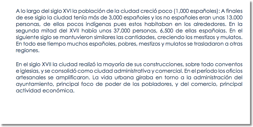 A lo largo del siglo XVI la población de la ciudad creció poco (1,000 españoles): A finales de ese siglo la ciudad tenía más de 3,000 españoles y los no españoles eran unas 13.000 personas, de ellos pocos indígenas pues estos habitaban en los alrededores. En la segunda mitad del XVII había unos 37,000 personas, 6,500 de ellas españolas. En el siguiente siglo se mantuvieron similares las cantidades, creciendo los mestizos y mulatos. En todo ese tiempo muchos españoles, pobres, mestizos y mulatos se trasladaron a otras regiones. En el siglo XVII la ciudad realizó la mayoría de sus construcciones, sobre todo conventos e iglesias, y se consolidó como ciudad administrativa y comercial. En el período los oficios artesanales se amplificaron. La vida urbana giraba en torno a la administración del ayuntamiento, principal foco de poder de los pobladores, y del comercio, principal actividad económica. 