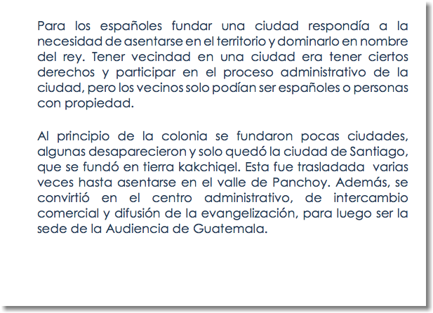 Para los españoles fundar una ciudad respondía a la necesidad de asentarse en el territorio y dominarlo en nombre del rey. Tener vecindad en una ciudad era tener ciertos derechos y participar en el proceso administrativo de la ciudad, pero los vecinos solo podían ser españoles o personas con propiedad. Al principio de la colonia se fundaron pocas ciudades, algunas desaparecieron y solo quedó la ciudad de Santiago, que se fundó en tierra kakchiqel. Esta fue trasladada varias veces hasta asentarse en el valle de Panchoy. Además, se convirtió en el centro administrativo, de intercambio comercial y difusión de la evangelización, para luego ser la sede de la Audiencia de Guatemala. 