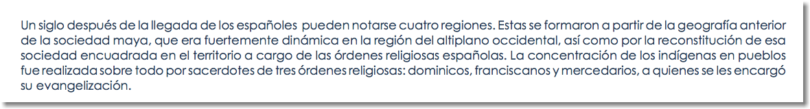 Un siglo después de la llegada de los españoles pueden notarse cuatro regiones. Estas se formaron a partir de la geografía anterior de la sociedad maya, que era fuertemente dinámica en la región del altiplano occidental, así como por la reconstitución de esa sociedad encuadrada en el territorio a cargo de las órdenes religiosas españolas. La concentración de los indígenas en pueblos fue realizada sobre todo por sacerdotes de tres órdenes religiosas: dominicos, franciscanos y mercedarios, a quienes se les encargó su evangelización.
