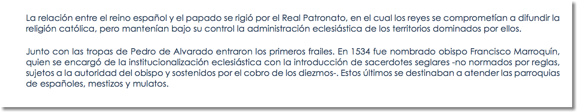 La relación entre el reino español y el papado se rigió por el Real Patronato, en el cual los reyes se comprometían a difundir la religión católica, pero mantenían bajo su control la administración eclesiástica de los territorios dominados por ellos. Junto con las tropas de Pedro de Alvarado entraron los primeros frailes. En 1534 fue nombrado obispo Francisco Marroquín, quien se encargó de la institucionalización eclesiástica con la introducción de sacerdotes seglares -no normados por reglas, sujetos a la autoridad del obispo y sostenidos por el cobro de los diezmos-. Estos últimos se destinaban a atender las parroquias de españoles, mestizos y mulatos.