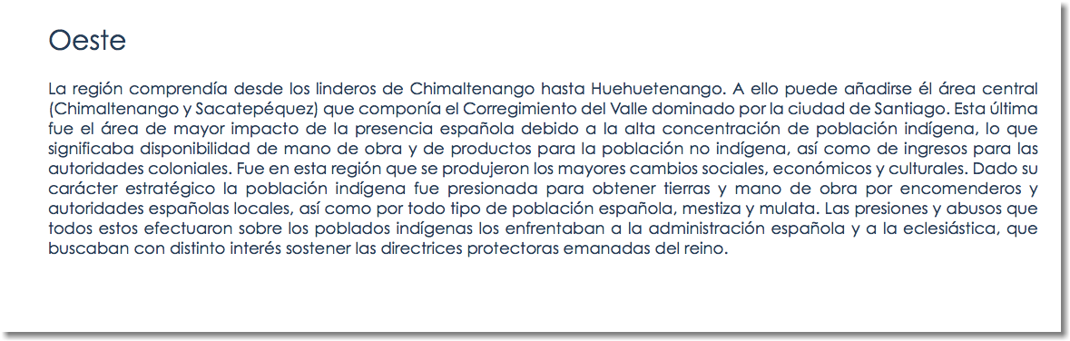 Oeste La región comprendía desde los linderos de Chimaltenango hasta Huehuetenango. A ello puede añadirse él área central (Chimaltenango y Sacatepéquez) que componía el Corregimiento del Valle dominado por la ciudad de Santiago. Esta última fue el área de mayor impacto de la presencia española debido a la alta concentración de población indígena, lo que significaba disponibilidad de mano de obra y de productos para la población no indígena, así como de ingresos para las autoridades coloniales. Fue en esta región que se produjeron los mayores cambios sociales, económicos y culturales. Dado su carácter estratégico la población indígena fue presionada para obtener tierras y mano de obra por encomenderos y autoridades españolas locales, así como por todo tipo de población española, mestiza y mulata. Las presiones y abusos que todos estos efectuaron sobre los poblados indígenas los enfrentaban a la administración española y a la eclesiástica, que buscaban con distinto interés sostener las directrices protectoras emanadas del reino.