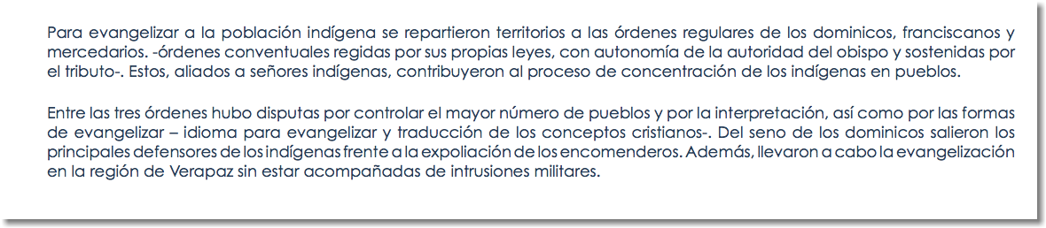 Para evangelizar a la población indígena se repartieron territorios a las órdenes regulares de los dominicos, franciscanos y mercedarios. -órdenes conventuales regidas por sus propias leyes, con autonomía de la autoridad del obispo y sostenidas por el tributo-. Estos, aliados a señores indígenas, contribuyeron al proceso de concentración de los indígenas en pueblos. Entre las tres órdenes hubo disputas por controlar el mayor número de pueblos y por la interpretación, así como por las formas de evangelizar – idioma para evangelizar y traducción de los conceptos cristianos-. Del seno de los dominicos salieron los principales defensores de los indígenas frente a la expoliación de los encomenderos. Además, llevaron a cabo la evangelización en la región de Verapaz sin estar acompañadas de intrusiones militares.