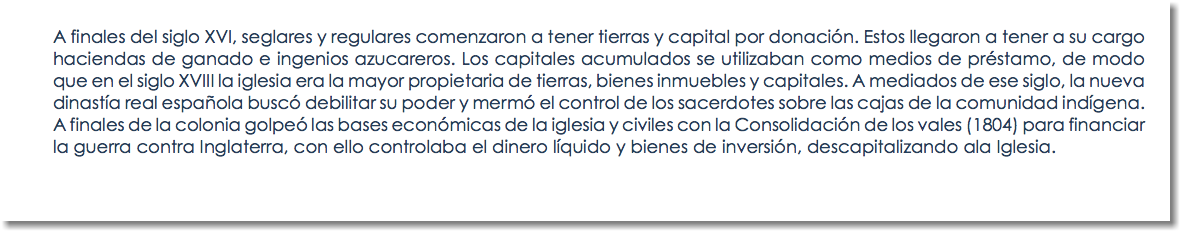 A finales del siglo XVI, seglares y regulares comenzaron a tener tierras y capital por donación. Estos llegaron a tener a su cargo haciendas de ganado e ingenios azucareros. Los capitales acumulados se utilizaban como medios de préstamo, de modo que en el siglo XVIII la iglesia era la mayor propietaria de tierras, bienes inmuebles y capitales. A mediados de ese siglo, la nueva dinastía real española buscó debilitar su poder y mermó el control de los sacerdotes sobre las cajas de la comunidad indígena. A finales de la colonia golpeó las bases económicas de la iglesia y civiles con la Consolidación de los vales (1804) para financiar la guerra contra Inglaterra, con ello controlaba el dinero líquido y bienes de inversión, descapitalizando ala Iglesia.