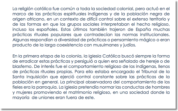 La religión católica fue común a toda la sociedad colonial, pero actuó en el marco de las prácticas espirituales indígenas y de la población negra de origen africano, en un contexto de difícil control sobre el extenso territorio y de las formas en que los grupos sociales interpretaban el hecho religioso, incluso los españoles. Estos últimos también trajeron de España muchas prácticas rituales populares que contradecían las normas institucionales. Algunas respondían a diversidad de prácticas o pensamiento mágico o eran producto de la larga coexistencia con musulmanes y judíos. En la primera etapa de la colonia, la Iglesia Católica buscó siempre la forma de erradicar estas prácticas y persiguió a quien era señalado de hereje o de blasfemo. De interés fue el comportamiento religioso de los indígenas, llenos de prácticas rituales propias. Para ello estaba encargado el Tribunal de la Santa Inquisición que ejerció control constante sobre las prácticas de la población en general. La principal observadora del comportamiento de los fieles era la parroquia. La Iglesia pretendía normar las conductas de hombres y mujeres promoviendo el matrimonio religioso, en una sociedad donde la mayoría de uniones eran fuera de este.