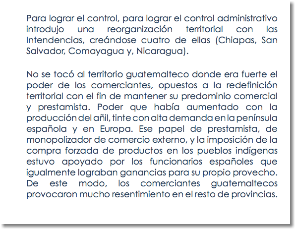 Para lograr el control, para lograr el control administrativo introdujo una reorganización territorial con las Intendencias, creándose cuatro de ellas (Chiapas, San Salvador, Comayagua y, Nicaragua). No se tocó al territorio guatemalteco donde era fuerte el poder de los comerciantes, opuestos a la redefinición territorial con el fin de mantener su predominio comercial y prestamista. Poder que había aumentado con la producción del añil, tinte con alta demanda en la península española y en Europa. Ese papel de prestamista, de monopolizador de comercio externo, y la imposición de la compra forzada de productos en los pueblos indígenas estuvo apoyado por los funcionarios españoles que igualmente lograban ganancias para su propio provecho. De este modo, los comerciantes guatemaltecos provocaron mucho resentimiento en el resto de provincias.