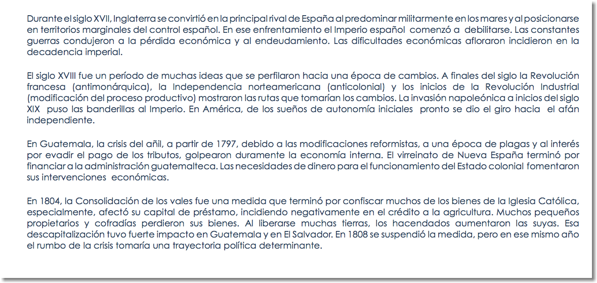 Durante el siglo XVII, Inglaterra se convirtió en la principal rival de España al predominar militarmente en los mares y al posicionarse en territorios marginales del control español. En ese enfrentamiento el Imperio español comenzó a debilitarse. Las constantes guerras condujeron a la pérdida económica y al endeudamiento. Las dificultades económicas afloraron incidieron en la decadencia imperial. El siglo XVIII fue un período de muchas ideas que se perfilaron hacia una época de cambios. A finales del siglo la Revolución francesa (antimonárquica), la Independencia norteamericana (anticolonial) y los inicios de la Revolución Industrial (modificación del proceso productivo) mostraron las rutas que tomarían los cambios. La invasión napoleónica a inicios del siglo XIX puso las banderillas al Imperio. En América, de los sueños de autonomía iniciales pronto se dio el giro hacia el afán independiente. En Guatemala, la crisis del añil, a partir de 1797, debido a las modificaciones reformistas, a una época de plagas y al interés por evadir el pago de los tributos, golpearon duramente la economía interna. El virreinato de Nueva España terminó por financiar a la administración guatemalteca. Las necesidades de dinero para el funcionamiento del Estado colonial fomentaron sus intervenciones económicas. En 1804, la Consolidación de los vales fue una medida que terminó por confiscar muchos de los bienes de la Iglesia Católica, especialmente, afectó su capital de préstamo, incidiendo negativamente en el crédito a la agricultura. Muchos pequeños propietarios y cofradías perdieron sus bienes. Al liberarse muchas tierras, los hacendados aumentaron las suyas. Esa descapitalización tuvo fuerte impacto en Guatemala y en El Salvador. En 1808 se suspendió la medida, pero en ese mismo año el rumbo de la crisis tomaría una trayectoria política determinante. 