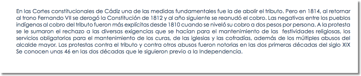 En las Cortes constitucionales de Cádiz una de las medidas fundamentales fue la de abolir el tributo. Pero en 1814, al retornar al trono Fernando VII se derogó la Constitución de 1812 y al año siguiente se reanudó el cobro. Las negativas entre los pueblos indígenas al cobro del tributo fueron más explícitas desde 1810 cuando se niveló su cobro a dos pesos por persona. A la protesta se le sumaron el rechazo a las diversas exigencias que se hacían para el mantenimiento de las festividades religiosas, los servicios obligatorios para el mantenimiento de los curas, de las iglesias y las cofradías, además de los múltiples abusos del alcalde mayor. Las protestas contra el tributo y contra otros abusos fueron notorias en las dos primeras décadas del siglo XIX Se conocen unas 46 en las dos décadas que le siguieron previo a la Independencia. 