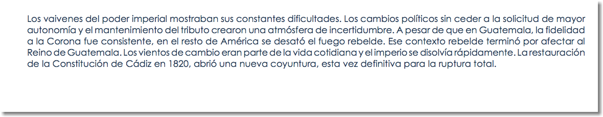 Los vaivenes del poder imperial mostraban sus constantes dificultades. Los cambios políticos sin ceder a la solicitud de mayor autonomía y el mantenimiento del tributo crearon una atmósfera de incertidumbre. A pesar de que en Guatemala, la fidelidad a la Corona fue consistente, en el resto de América se desató el fuego rebelde. Ese contexto rebelde terminó por afectar al Reino de Guatemala. Los vientos de cambio eran parte de la vida cotidiana y el imperio se disolvía rápidamente. La restauración de la Constitución de Cádiz en 1820, abrió una nueva coyuntura, esta vez definitiva para la ruptura total.