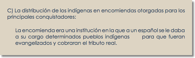 C) La distribución de los indígenas en encomiendas otorgadas para los principales conquistadores: La encomienda era una institución en la que a un español se le daba a su cargo determinados pueblos indígenas para que fueran evangelizados y cobraran el tributo real.
