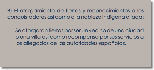 B) El otorgamiento de tierras y reconocimientos a los conquistadores así como a la nobleza indígena aliada: Se otorgaron tierras por ser un vecino de una ciudad o una villa así como recompensa por sus servicios a los allegados de las autoridades españolas.
