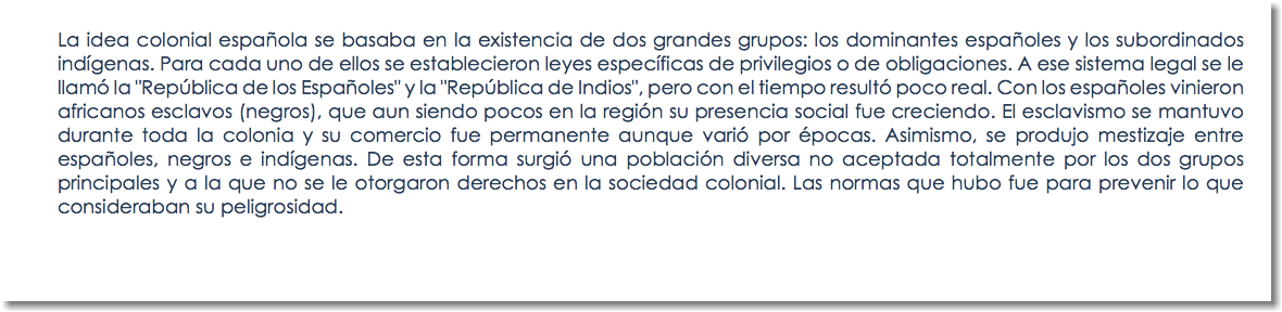 La idea colonial española se basaba en la existencia de dos grandes grupos: los dominantes españoles y los subordinados indígenas. Para cada uno de ellos se establecieron leyes específicas de privilegios o de obligaciones. A ese sistema legal se le llamó la "República de los Españoles" y la "República de Indios", pero con el tiempo resultó poco real. Con los españoles vinieron africanos esclavos (negros), que aun siendo pocos en la región su presencia social fue creciendo. El esclavismo se mantuvo durante toda la colonia y su comercio fue permanente aunque varió por épocas. Asimismo, se produjo mestizaje entre españoles, negros e indígenas. De esta forma surgió una población diversa no aceptada totalmente por los dos grupos principales y a la que no se le otorgaron derechos en la sociedad colonial. Las normas que hubo fue para prevenir lo que consideraban su peligrosidad. 