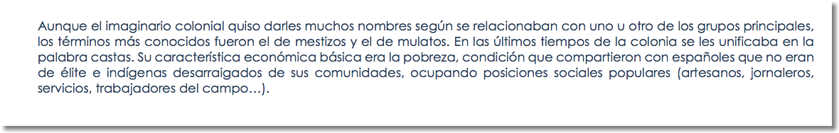 Aunque el imaginario colonial quiso darles muchos nombres según se relacionaban con uno u otro de los grupos principales, los términos más conocidos fueron el de mestizos y el de mulatos. En las últimos tiempos de la colonia se les unificaba en la palabra castas. Su característica económica básica era la pobreza, condición que compartieron con españoles que no eran de élite e indígenas desarraigados de sus comunidades, ocupando posiciones sociales populares (artesanos, jornaleros, servicios, trabajadores del campo…). 
