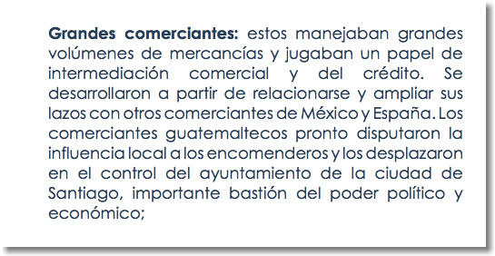 Grandes comerciantes: estos manejaban grandes volúmenes de mercancías y jugaban un papel de intermediación comercial y del crédito. Se desarrollaron a partir de relacionarse y ampliar sus lazos con otros comerciantes de México y España. Los comerciantes guatemaltecos pronto disputaron la influencia local a los encomenderos y los desplazaron en el control del ayuntamiento de la ciudad de Santiago, importante bastión del poder político y económico;