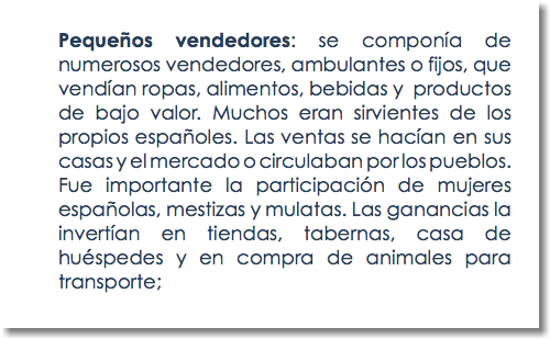 Pequeños vendedores: se componía de numerosos vendedores, ambulantes o fijos, que vendían ropas, alimentos, bebidas y productos de bajo valor. Muchos eran sirvientes de los propios españoles. Las ventas se hacían en sus casas y el mercado o circulaban por los pueblos. Fue importante la participación de mujeres españolas, mestizas y mulatas. Las ganancias la invertían en tiendas, tabernas, casa de huéspedes y en compra de animales para transporte;