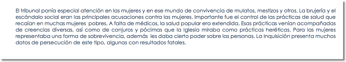 El tribunal ponía especial atención en las mujeres y en ese mundo de convivencia de mulatos, mestizos y otros. La brujería y el escándalo social eran las principales acusaciones contra las mujeres. Importante fue el control de las prácticas de salud que recaían en muchas mujeres pobres. A falta de médicos, la salud popular era extendida. Esas prácticas venían acompañadas de creencias diversas, así como de conjuros y pócimas que la Iglesia miraba como prácticas heréticas. Para las mujeres representaba una forma de sobrevivencia, además les daba cierto poder sobre las personas. La Inquisición presenta muchos datos de persecución de este tipo, algunas con resultados fatales.