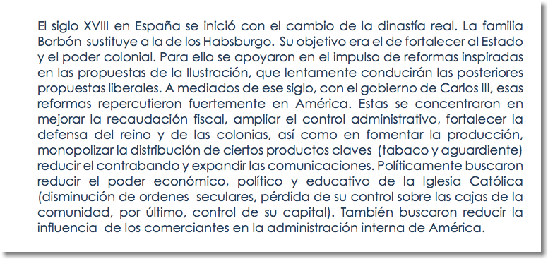 El siglo XVIII en España se inició con el cambio de la dinastía real. La familia Borbón sustituye a la de los Habsburgo. Su objetivo era el de fortalecer al Estado y el poder colonial. Para ello se apoyaron en el impulso de reformas inspiradas en las propuestas de la Ilustración, que lentamente conducirán las posteriores propuestas liberales. A mediados de ese siglo, con el gobierno de Carlos III, esas reformas repercutieron fuertemente en América. Estas se concentraron en mejorar la recaudación fiscal, ampliar el control administrativo, fortalecer la defensa del reino y de las colonias, así como en fomentar la producción, monopolizar la distribución de ciertos productos claves (tabaco y aguardiente) reducir el contrabando y expandir las comunicaciones. Políticamente buscaron reducir el poder económico, político y educativo de la Iglesia Católica (disminución de ordenes seculares, pérdida de su control sobre las cajas de la comunidad, por último, control de su capital). También buscaron reducir la influencia de los comerciantes en la administración interna de América.