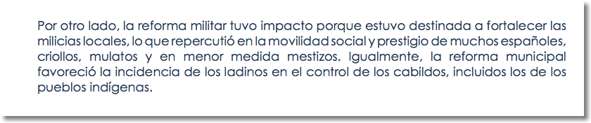 Por otro lado, la reforma militar tuvo impacto porque estuvo destinada a fortalecer las milicias locales, lo que repercutió en la movilidad social y prestigio de muchos españoles, criollos, mulatos y en menor medida mestizos. Igualmente, la reforma municipal favoreció la incidencia de los ladinos en el control de los cabildos, incluidos los de los pueblos indígenas.